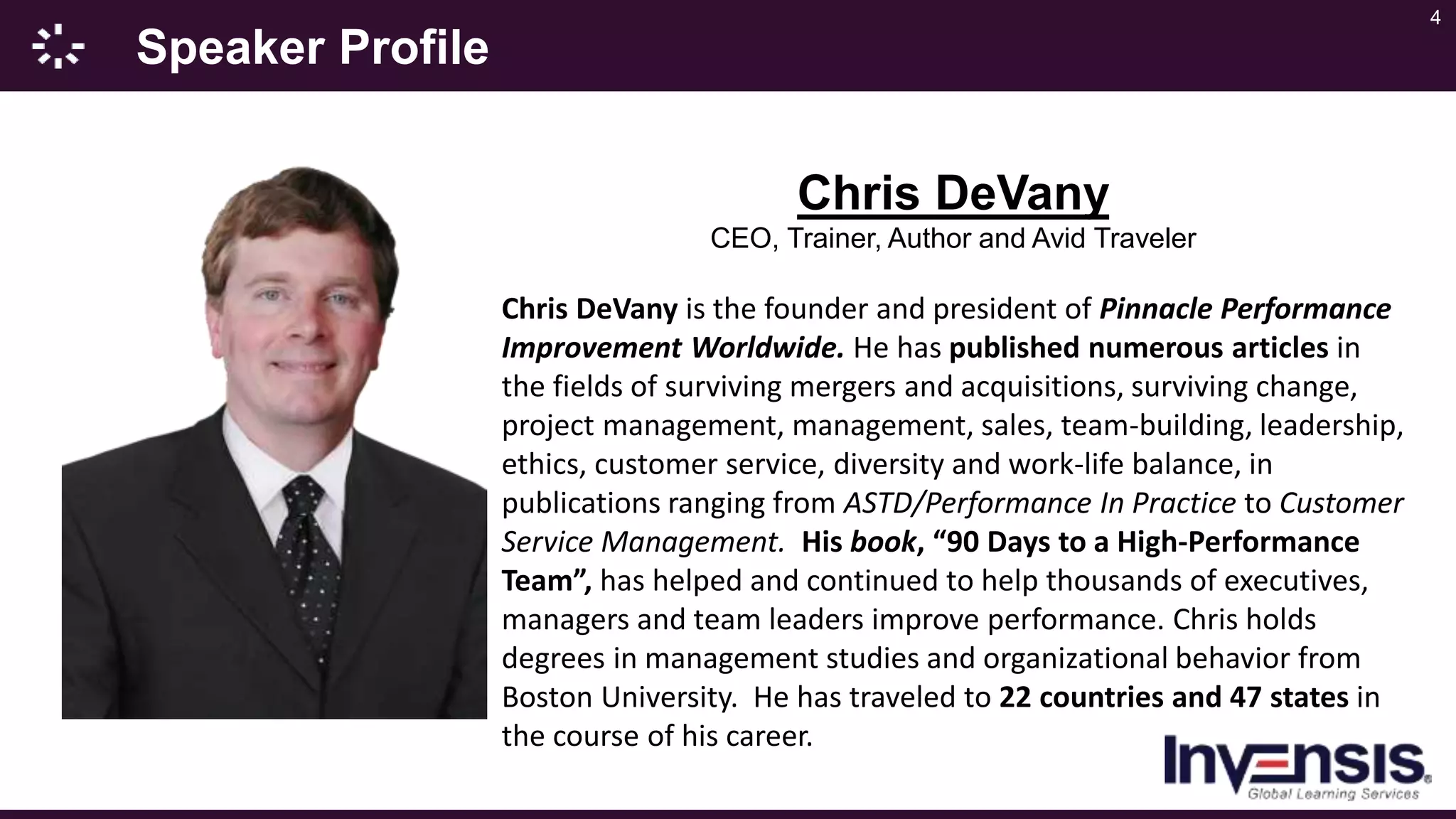 4
Speaker Profile
Chris DeVany
CEO, Trainer, Author and Avid Traveler
Chris DeVany is the founder and president of Pinnacle Performance
Improvement Worldwide. He has published numerous articles in
the fields of surviving mergers and acquisitions, surviving change,
project management, management, sales, team-building, leadership,
ethics, customer service, diversity and work-life balance, in
publications ranging from ASTD/Performance In Practice to Customer
Service Management. His book, “90 Days to a High-Performance
Team”, has helped and continued to help thousands of executives,
managers and team leaders improve performance. Chris holds
degrees in management studies and organizational behavior from
Boston University. He has traveled to 22 countries and 47 states in
the course of his career.
 