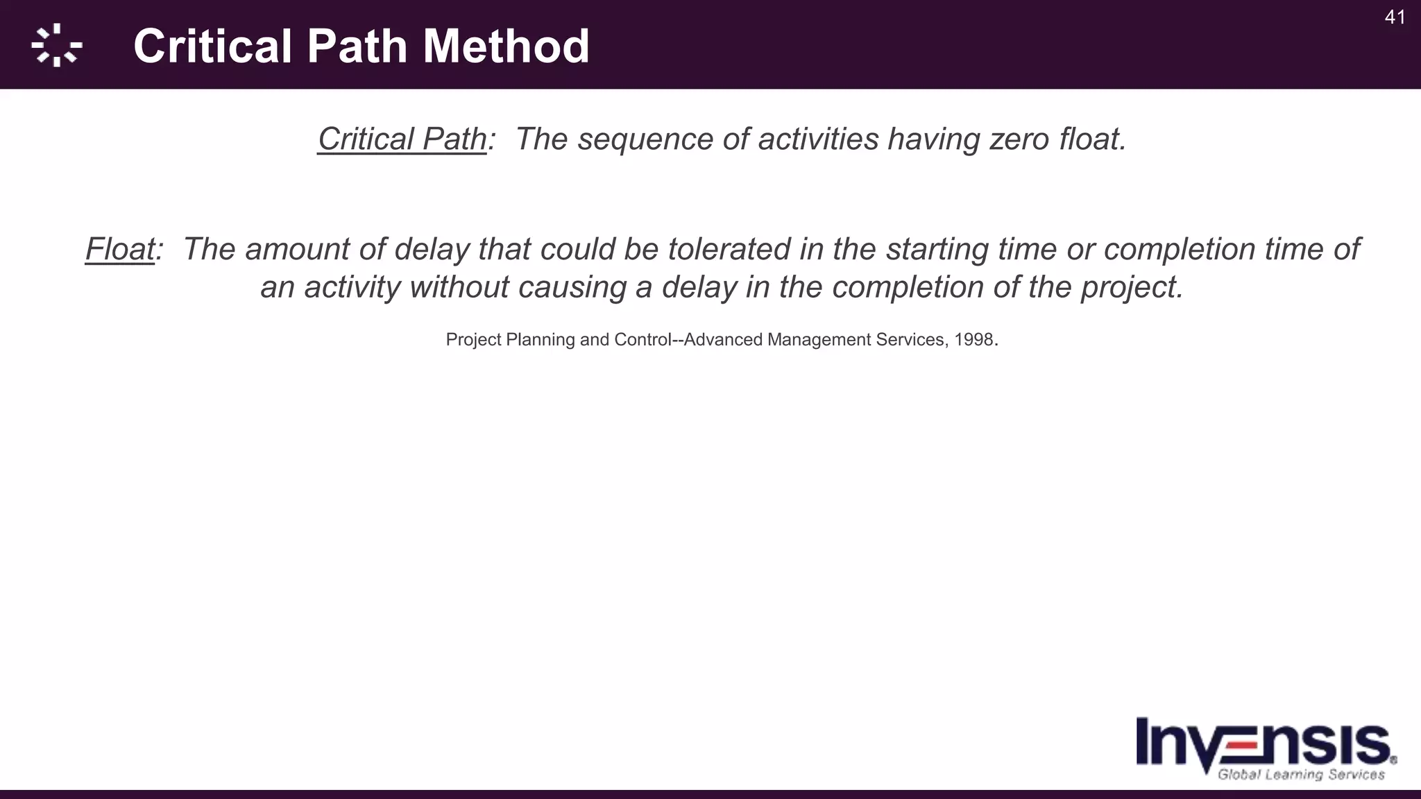 41
Critical Path Method
Critical Path: The sequence of activities having zero float.
Float: The amount of delay that could be tolerated in the starting time or completion time of
an activity without causing a delay in the completion of the project.
Project Planning and Control--Advanced Management Services, 1998.
 