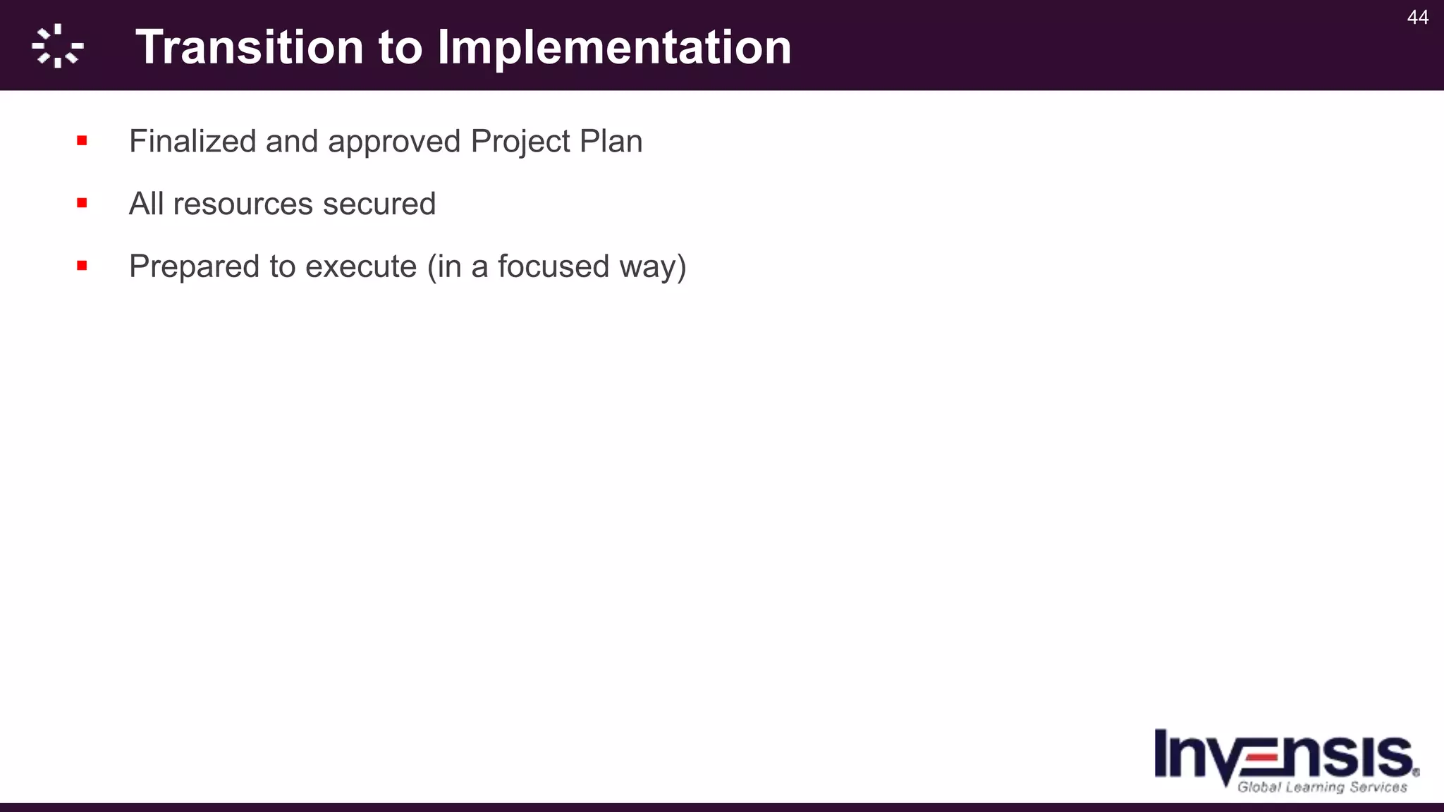 44
Transition to Implementation
 Finalized and approved Project Plan
 All resources secured
 Prepared to execute (in a focused way)
 