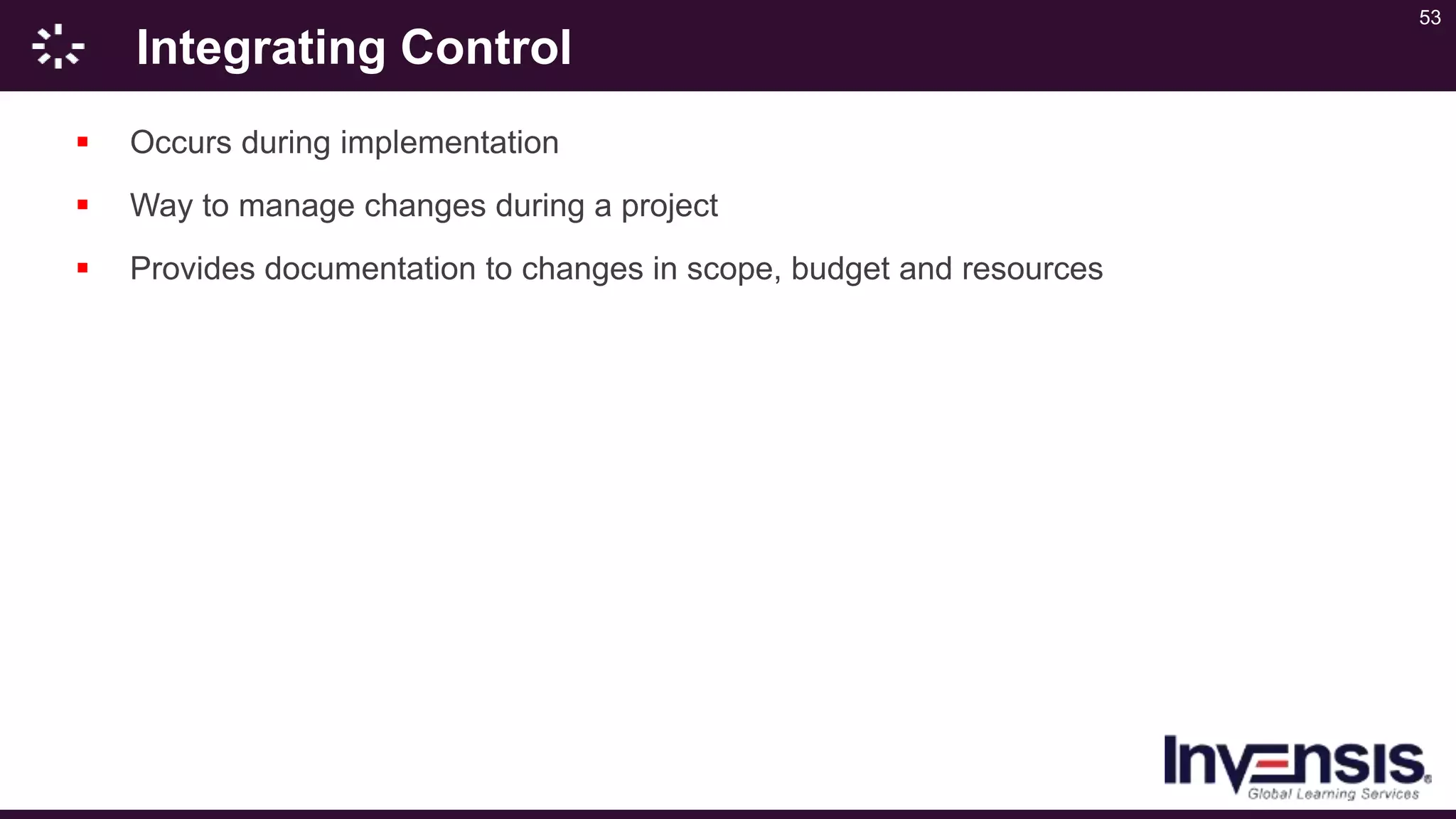 53
Integrating Control
 Occurs during implementation
 Way to manage changes during a project
 Provides documentation to changes in scope, budget and resources
 