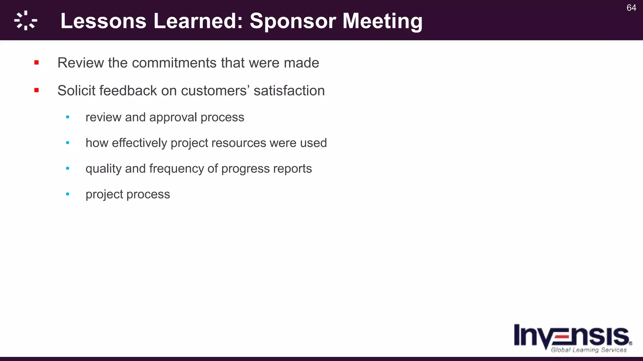 64
Lessons Learned: Sponsor Meeting
 Review the commitments that were made
 Solicit feedback on customers’ satisfaction
• review and approval process
• how effectively project resources were used
• quality and frequency of progress reports
• project process
 