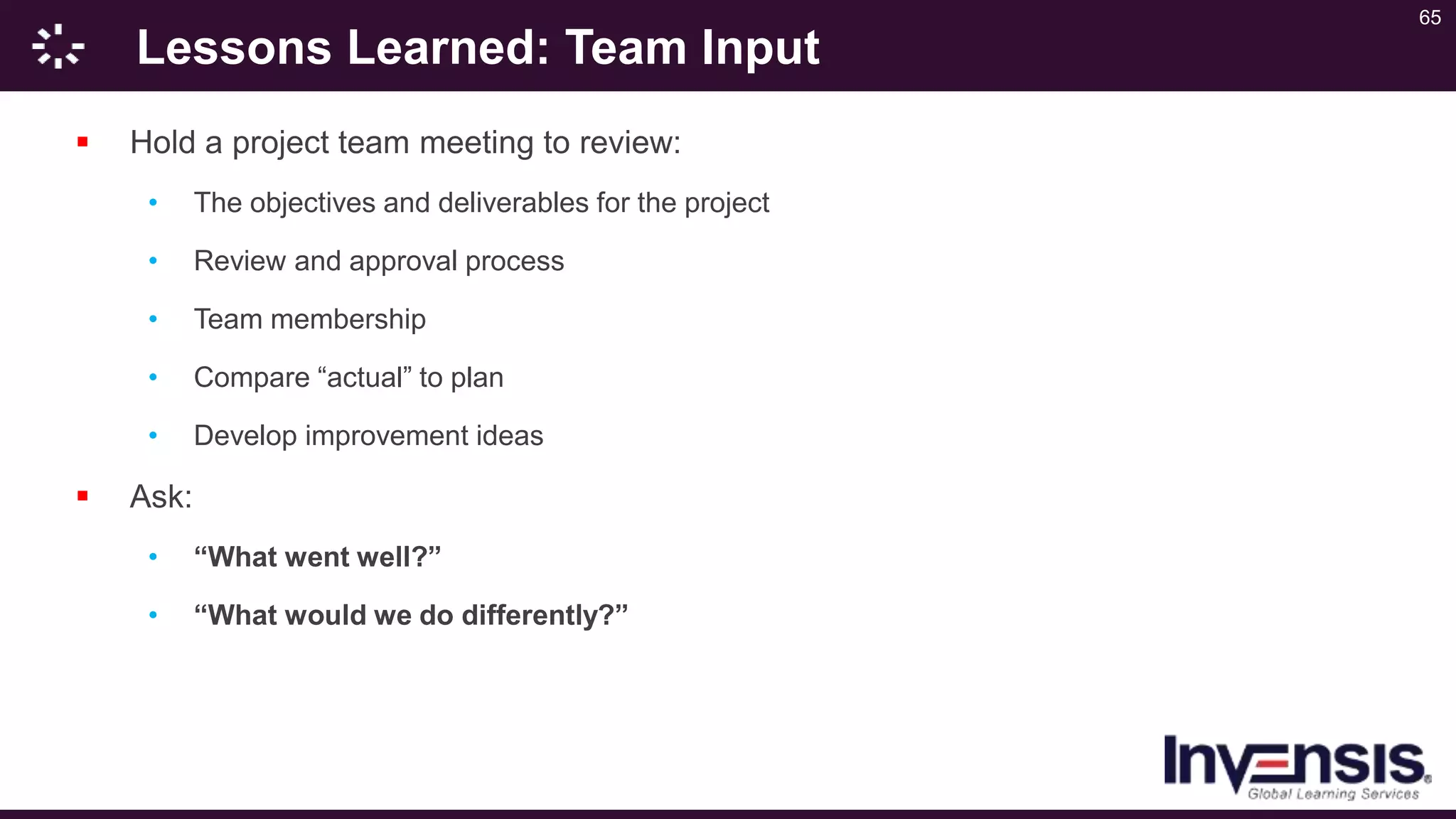 65
Lessons Learned: Team Input
 Hold a project team meeting to review:
• The objectives and deliverables for the project
• Review and approval process
• Team membership
• Compare “actual” to plan
• Develop improvement ideas
 Ask:
• “What went well?”
• “What would we do differently?”
 