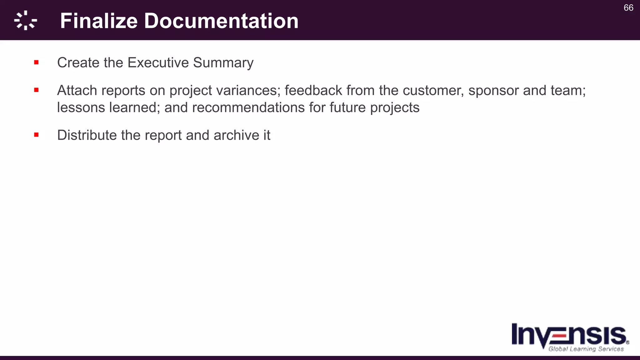 66
Finalize Documentation
 Create the Executive Summary
 Attach reports on project variances; feedback from the customer, sponsor and team;
lessons learned; and recommendations for future projects
 Distribute the report and archive it
 