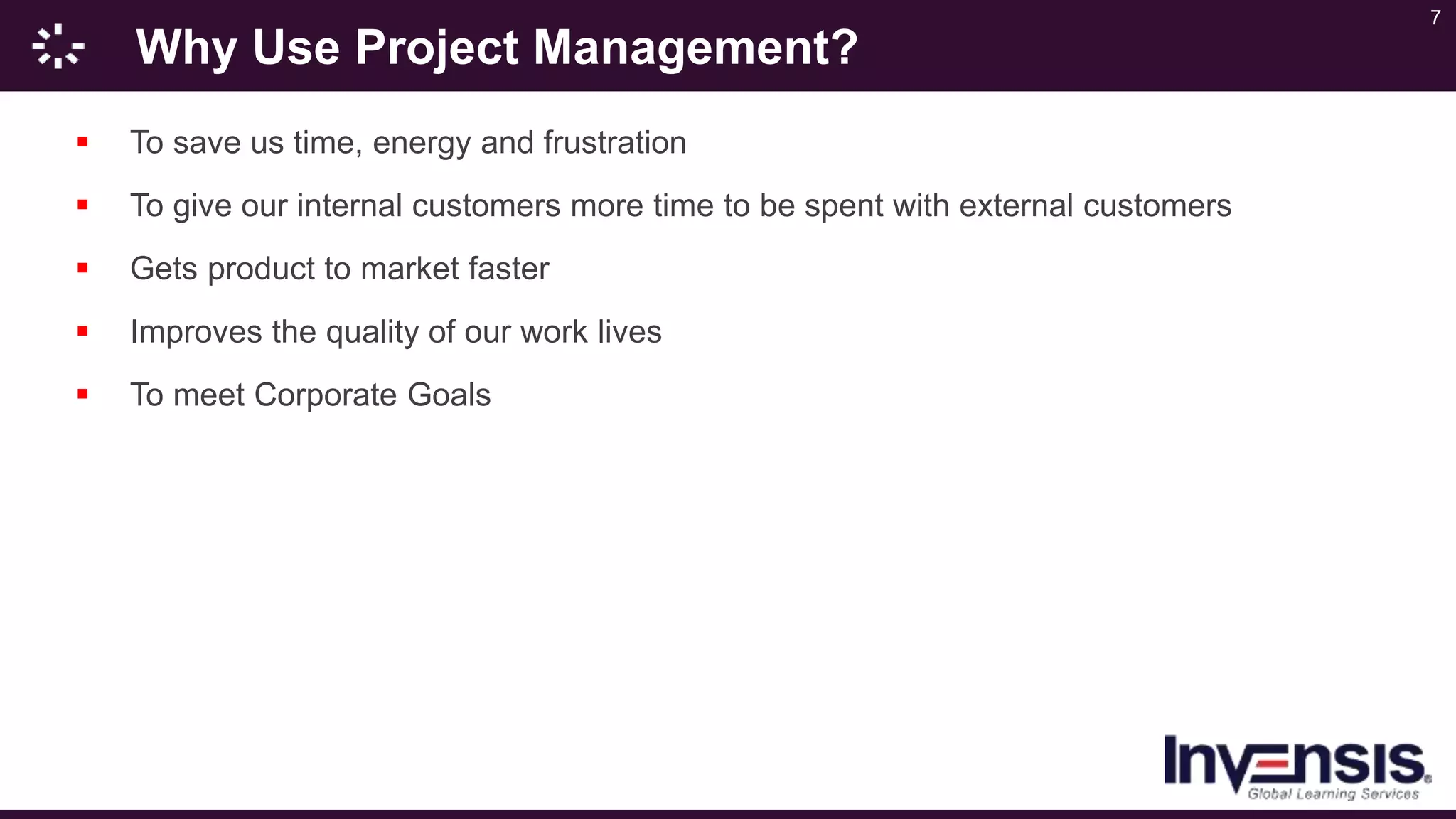 7
Why Use Project Management?
 To save us time, energy and frustration
 To give our internal customers more time to be spent with external customers
 Gets product to market faster
 Improves the quality of our work lives
 To meet Corporate Goals
 
