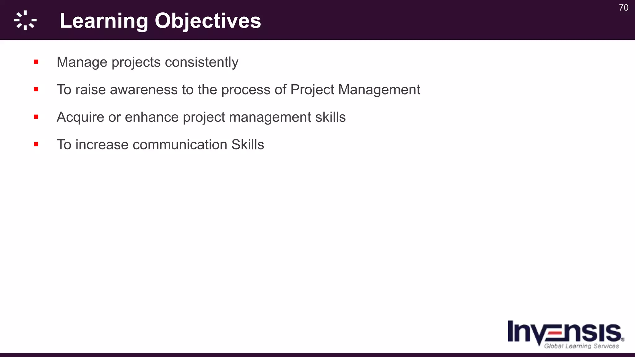 70
Learning Objectives
 Manage projects consistently
 To raise awareness to the process of Project Management
 Acquire or enhance project management skills
 To increase communication Skills
 