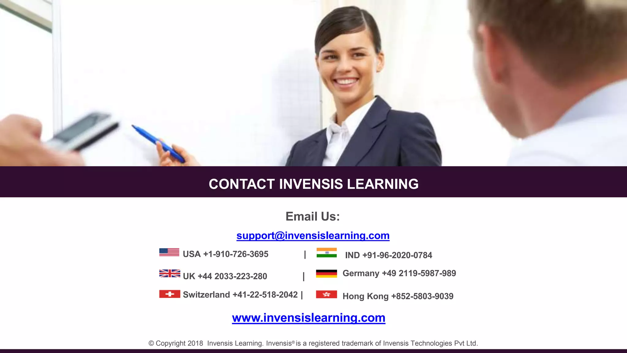 74
CONTACT INVENSIS LEARNING
Email Us:
© Copyright 2018 Invensis Learning. Invensis®
is a registered trademark of Invensis Technologies Pvt Ltd.
support@invensislearning.com
www.invensislearning.com
USA +1-910-726-3695 | IND +91-96-2020-0784
UK +44 2033-223-280 | Germany +49 2119-5987-989
Switzerland +41-22-518-2042 | Hong Kong +852-5803-9039
 