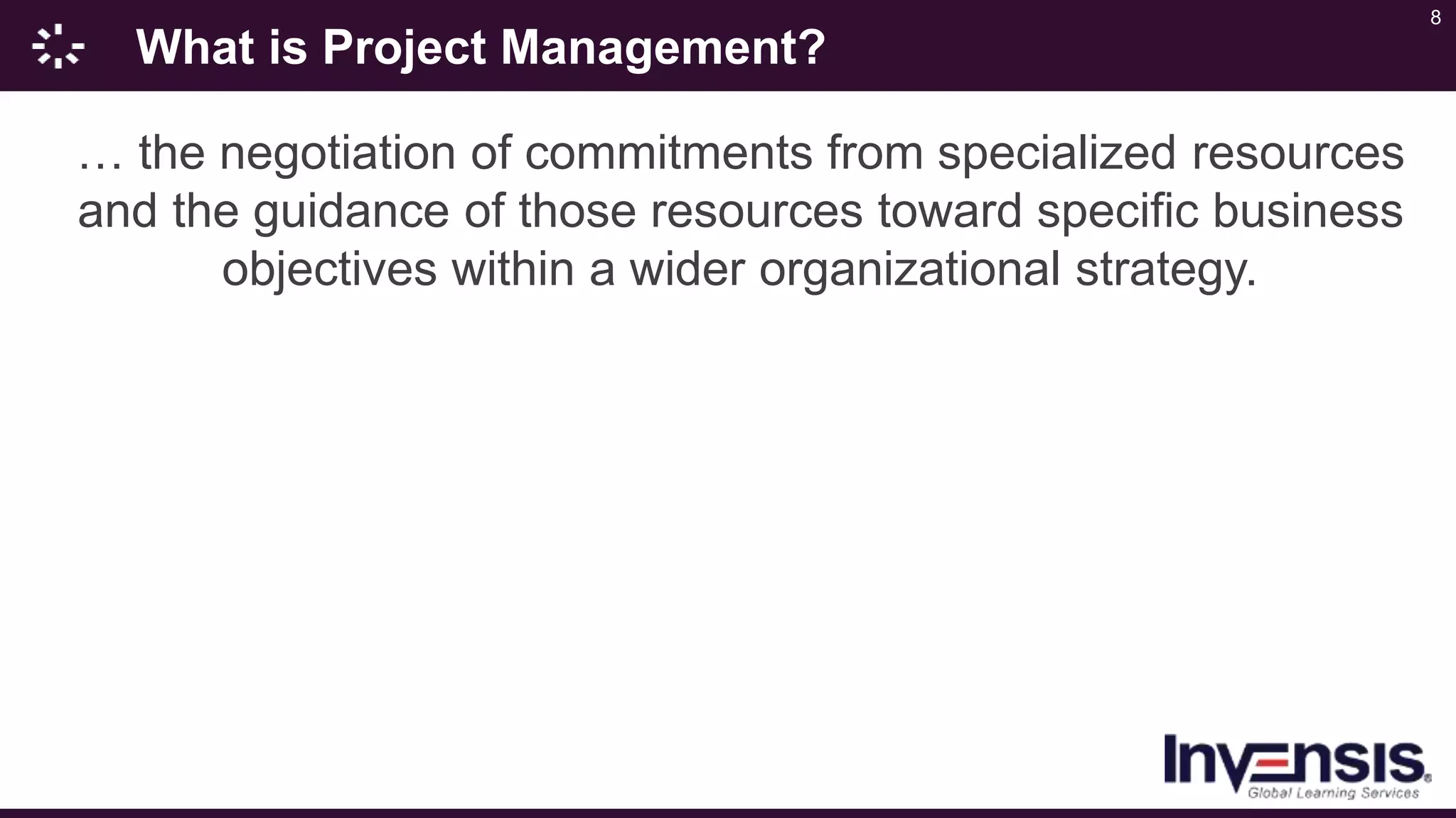 8
What is Project Management?
… the negotiation of commitments from specialized resources
and the guidance of those resources toward specific business
objectives within a wider organizational strategy.
 