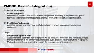 10
PMBOK Guide® (Integration)
Tools and Techniques
(1) Expert Judgement
Professional expertise are utilized to tailor the process according to project needs, gather
technical and management resources, prioritize work and define change configuration.
(2) Facilitation Techniques
Activities such as brainstorming, conflict resolution, problem solving and meetings are
performed.
Output
(1) Project Management Plan
A document that describes how the project will be executed, monitored and controlled. Project
Management Plan is the primary document used but it does not cover everything in a project.
Project Documents are required to support the management of the project.
 