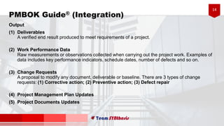 14
PMBOK Guide® (Integration)
Output
(1) Deliverables
A verified end result produced to meet requirements of a project.
(2) Work Performance Data
Raw measurements or observations collected when carrying out the project work. Examples of
data includes key performance indicators, schedule dates, number of defects and so on.
(3) Change Requests
A proposal to modify any document, deliverable or baseline. There are 3 types of change
requests: (1) Corrective action; (2) Preventive action; (3) Defect repair
(4) Project Management Plan Updates
(5) Project Documents Updates
 