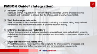 17
PMBOK Guide® (Integration)
(4) Validated Changes
Approved change requests from Perform Integrated Change Control process requires
validation and verification to ensure that the changes are properly implemented.
(5) Work Performance Information
Work performance data obtained from various controlling processes, being analyzed and
transformed into information that assist in projects decision making.
(6) Enterprise Environmental Factor (EEF)
Factors like government or industry standards, organizational work authorization systems,
stakeholder risk tolerances and project management information system could influence the
project work.
(7) Organizational Process Assets (OPA)
Project Management Plan would need to comply to the change control processes and
procedures, issue and defect management, and communication requirements.
 