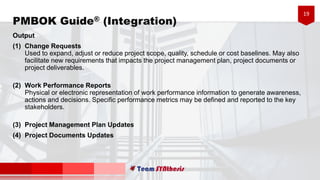 19
PMBOK Guide® (Integration)
Output
(1) Change Requests
Used to expand, adjust or reduce project scope, quality, schedule or cost baselines. May also
facilitate new requirements that impacts the project management plan, project documents or
project deliverables.
(2) Work Performance Reports
Physical or electronic representation of work performance information to generate awareness,
actions and decisions. Specific performance metrics may be defined and reported to the key
stakeholders.
(3) Project Management Plan Updates
(4) Project Documents Updates
 