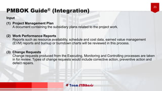 21
PMBOK Guide® (Integration)
Input
(1) Project Management Plan
A document containing the subsidiary plans related to the project work.
(2) Work Performance Reports
Reports such as resource availability, schedule and cost data, earned value management
(EVM) reports and burnup or burndown charts will be reviewed in this process.
(3) Change Requests
Change requests produced from the Executing, Monitoring and Controlling processes are taken
in for review. Types of change requests would include corrective action, preventive action and
defect repairs.
 