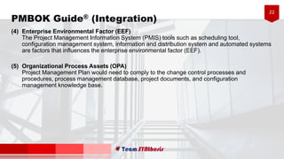 22
PMBOK Guide® (Integration)
(4) Enterprise Environmental Factor (EEF)
The Project Management Information System (PMIS) tools such as scheduling tool,
configuration management system, information and distribution system and automated systems
are factors that influences the enterprise environmental factor (EEF).
(5) Organizational Process Assets (OPA)
Project Management Plan would need to comply to the change control processes and
procedures, process management database, project documents, and configuration
management knowledge base.
 