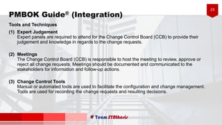 23
PMBOK Guide® (Integration)
Tools and Techniques
(1) Expert Judgement
Expert panels are required to attend for the Change Control Board (CCB) to provide their
judgement and knowledge in regards to the change requests.
(2) Meetings
The Change Control Board (CCB) is responsible to host the meeting to review, approve or
reject all change requests. Meetings should be documented and communicated to the
stakeholders for information and follow-up actions.
(3) Change Control Tools
Manual or automated tools are used to facilitate the configuration and change management.
Tools are used for recording the change requests and resulting decisions.
 