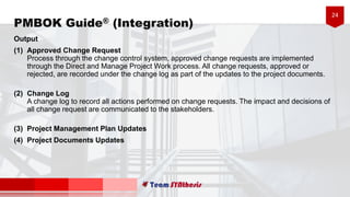 24
PMBOK Guide® (Integration)
Output
(1) Approved Change Request
Process through the change control system, approved change requests are implemented
through the Direct and Manage Project Work process. All change requests, approved or
rejected, are recorded under the change log as part of the updates to the project documents.
(2) Change Log
A change log to record all actions performed on change requests. The impact and decisions of
all change request are communicated to the stakeholders.
(3) Project Management Plan Updates
(4) Project Documents Updates
 