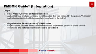 28
PMBOK Guide® (Integration)
Output
(1) Final Product, Service or Result Transition
Authorized final product, service or result transition that was initiated by the project. Verification
and validation is required to be done before authorizing the output.
(2) Organizational Process Assets (OPA) Updates
Organizational Process Assets documents such as project files, project or phase closure
documents and historical information need to be updated.
 