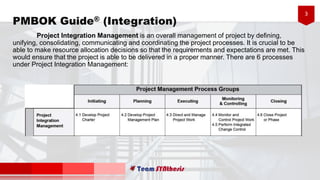 3
PMBOK Guide® (Integration)
Project Integration Management is an overall management of project by defining,
unifying, consolidating, communicating and coordinating the project processes. It is crucial to be
able to make resource allocation decisions so that the requirements and expectations are met. This
would ensure that the project is able to be delivered in a proper manner. There are 6 processes
under Project Integration Management:
 