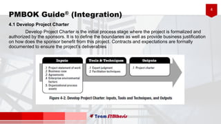4
PMBOK Guide® (Integration)
4.1 Develop Project Charter
Develop Project Charter is the initial process stage where the project is formalized and
authorized by the sponsors. It is to define the boundaries as well as provide business justification
on how does the sponsor benefit from this project. Contracts and expectations are formally
documented to ensure the project’s deliverables
 