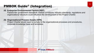 6
PMBOK Guide® (Integration)
(4) Enterprise Environmental Factors (EEF)
Factors like government standards, market conditions, industry standards, regulations and
organizational structure could influence the development of the Project Charter.
(5) Organizational Process Assets (OPA)
Project Charter would need to comply to the organizational processes and procedures,
corporate knowledge base and templates.
 