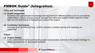 7
PMBOK Guide® (Integration)
Tools and Techniques
(1) Expert Judgement
Expertise and specialization knowledge are required from different parties such as consultants,
stakeholders, industry groups, project management office and subject matter experts to shed
light into the technical and management areas of the project.
(2) Facilitation Techniques
Activities such as brainstorming, conflict resolution, problem solving and meetings are
performed.
Output
(1) Project Charter
A document that formally launches the project and provides authority to the project manager in
obtaining resources for the project activities.
 