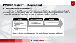 8
PMBOK Guide® (Integration)
4.2 Develop Project Management Plan
Develop Project Management Plan is a process of defining, preparing, coordinating all
subsidiary plans and integrating them into a comprehensive project management plan. This is a
consolidated central document that compiles all the project work and activities.
 