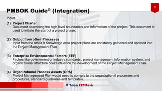 9
PMBOK Guide® (Integration)
Input
(1) Project Charter
Document describing the high level boundaries and information of the project. This document is
used to initiate the start of a project phase.
(2) Output from other Processes
Input from the other 9 Knowledge Area project plans are constantly gathered and updated into
the Project Management Plan.
(3) Enterprise Environmental Factors (EEF)
Factors like government or industry standards, project management information system, and
organizational structure could influence the development of the Project Management Plan.
(4) Organizational Process Assets (OPA)
Project Management Plan would need to comply to the organizational processes and
procedures, standard guidelines and templates.
 