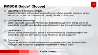 10
(5) Group Decision-making Techniques
Assessment process with conclusive actions to achieve future expected outcomes. Various
methods can be used such as unanimity, majority, plurality or dictatorship.
(6) Questionnaires and Surveys
Set of enquiries to accumulate information and statistical analysis from a large amount of
respondents. Useful for varied audiences and respondents that are geographically dispersed.
(7) Observations
External viewing of individuals or groups in their environment by understanding how they
perform their tasks and carry out processes. Also known as “job shadowing”.
(8) Prototypes
Tangible experimental model to showcase and receive feedbacks from the stakeholders.
Prototypes uses the concept of progressive elaboration in iterative cycles.
PMBOK Guide® (Scope)
 