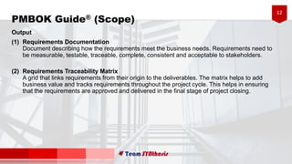 12
Output
(1) Requirements Documentation
Document describing how the requirements meet the business needs. Requirements need to
be measurable, testable, traceable, complete, consistent and acceptable to stakeholders.
(2) Requirements Traceability Matrix
A grid that links requirements from their origin to the deliverables. The matrix helps to add
business value and tracks requirements throughout the project cycle. This helps in ensuring
that the requirements are approved and delivered in the final stage of project closing.
PMBOK Guide® (Scope)
 