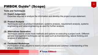 15
Tools and Techniques
(1) Expert Judgement
Expertise required to analyze the information and develop the project scope statement.
(2) Product Analysis
Techniques such as product breakdown, systems analysis, requirement analysis, systems
engineering and value engineering as used for further analysis.
(3) Alternatives Generation
Technique used to create more methods and options on executing a project work. Different
general management techniques can be used such as brainstorming, lateral thinking and
analysis of alternatives.
(4) Facilitated Workshops
Participation of key players to reach a cross-functional and common understanding of the
project objectives.
PMBOK Guide® (Scope)
 