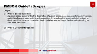 16
Output
(1) Project Scope Statement
A project scope statement is the description of project scope, acceptance criteria, deliverables,
project exclusions, assumptions and constraints. It describes the scope and deliverables in
detail, provides common understanding to stakeholders and helps the teams in planning for
their work execution.
(2) Project Documents Updates
PMBOK Guide® (Scope)
 