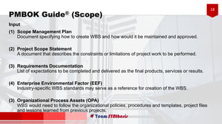 18
Input
(1) Scope Management Plan
Document specifying how to create WBS and how would it be maintained and approved.
(2) Project Scope Statement
A document that describes the constraints or limitations of project work to be performed.
(3) Requirements Documentation
List of expectations to be completed and delivered as the final products, services or results.
(4) Enterprise Environmental Factor (EEF)
Industry-specific WBS standards may serve as a reference for creation of the WBS.
(5) Organizational Process Assets (OPA)
WBS would need to follow the organizational policies, procedures and templates, project files
and lessons learned from previous projects.
PMBOK Guide® (Scope)
 