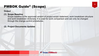 21
Output
(1) Scope Baseline
Scope baseline is the approved version of project scope statement, work breakdown structure
and work breakdown dictionary. It is used for work comparison and can only be changed
through the change control procedures.
(2) Project Documents Updates
PMBOK Guide® (Scope)
 