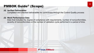 24
(4) Verified Deliverables
Completed and checked deliverables for correctness through the Control Quality process
(5) Work Performance Data
Data that includes the degree of compliance with requirements, number of nonconformities,
severity of nonconformities or the number of validation cycle performed in a period of time.
PMBOK Guide® (Scope)
 