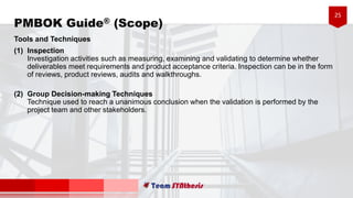 25
Tools and Techniques
(1) Inspection
Investigation activities such as measuring, examining and validating to determine whether
deliverables meet requirements and product acceptance criteria. Inspection can be in the form
of reviews, product reviews, audits and walkthroughs.
(2) Group Decision-making Techniques
Technique used to reach a unanimous conclusion when the validation is performed by the
project team and other stakeholders.
PMBOK Guide® (Scope)
 