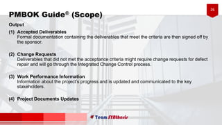26
Output
(1) Accepted Deliverables
Formal documentation containing the deliverables that meet the criteria are then signed off by
the sponsor.
(2) Change Requests
Deliverables that did not met the acceptance criteria might require change requests for defect
repair and will go through the Integrated Change Control process.
(3) Work Performance Information
Information about the project’s progress and is updated and communicated to the key
stakeholders.
(4) Project Documents Updates
PMBOK Guide® (Scope)
 