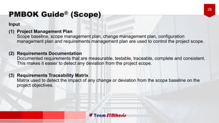 28
Input
(1) Project Management Plan
Scope baseline, scope management plan, change management plan, configuration
management plan and requirements management plan are used to control the project scope.
(2) Requirements Documentation
Documented requirements that are measurable, testable, traceable, complete and consistent.
This makes it easier to detect any deviation from the project scope.
(3) Requirements Traceability Matrix
Matrix used to detect the impact of any change or deviation from the scope baseline on the
project objectives.
PMBOK Guide® (Scope)
 