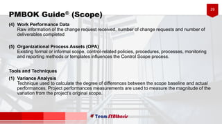 29
(4) Work Performance Data
Raw information of the change request received, number of change requests and number of
deliverables completed
(5) Organizational Process Assets (OPA)
Existing formal or informal scope, control-related policies, procedures, processes, monitoring
and reporting methods or templates influences the Control Scope process.
Tools and Techniques
(1) Variance Analysis
Technique used to calculate the degree of differences between the scope baseline and actual
performances. Project performances measurements are used to measure the magnitude of the
variation from the project’s original scope.
PMBOK Guide® (Scope)
 