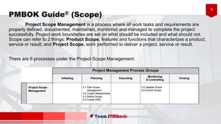 3
PMBOK Guide® (Scope)
Project Scope Management is a process where all work tasks and requirements are
properly defined, documented, maintained, monitored and managed to complete the project
successfully. Project work boundaries are set on what should be included and what should not.
Scope can refer to 2 things: Product Scope, features and functions that characterizes a product,
service or result; and Project Scope, work performed to deliver a project, service or result.
There are 6 processes under the Project Scope Management:
 