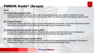 5
Input
(1) Project Management Plan
Approved subsidiary plans of the project management plan are used to create the scope
management plan and influence the approach taken for planning and managing project scope.
(2) Project Charter
Document used to plan the project scope management processes. It provides high-level project
description and product characteristics from the project statement of work.
(3) Enterprise Environmental Factors (EEF)
Factors like organizational culture, infrastructure, personnel information and marketplace
conditions could influence the development of the Scope Management Plan.
(4) Organizational Process Assets (OPA)
Scope Management Plan would need to comply to the organizational processes, procedures
and policies, historical information and lessons learned knowledge base.
PMBOK Guide® (Scope)
 