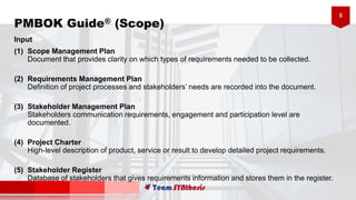 8
Input
(1) Scope Management Plan
Document that provides clarity on which types of requirements needed to be collected.
(2) Requirements Management Plan
Definition of project processes and stakeholders’ needs are recorded into the document.
(3) Stakeholder Management Plan
Stakeholders communication requirements, engagement and participation level are
documented.
(4) Project Charter
High-level description of product, service or result to develop detailed project requirements.
(5) Stakeholder Register
Database of stakeholders that gives requirements information and stores them in the register.
PMBOK Guide® (Scope)
 