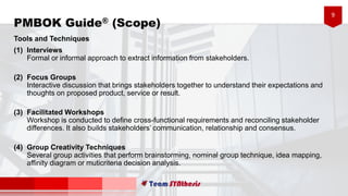 9
Tools and Techniques
(1) Interviews
Formal or informal approach to extract information from stakeholders.
(2) Focus Groups
Interactive discussion that brings stakeholders together to understand their expectations and
thoughts on proposed product, service or result.
(3) Facilitated Workshops
Workshop is conducted to define cross-functional requirements and reconciling stakeholder
differences. It also builds stakeholders’ communication, relationship and consensus.
(4) Group Creativity Techniques
Several group activities that perform brainstorming, nominal group technique, idea mapping,
affinity diagram or muticriteria decision analysis.
PMBOK Guide® (Scope)
 