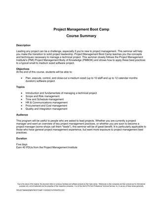 Project Management Boot Camp
                                                                          Course Summary

Description

Leading any project can be a challenge, especially if you're new to project management. This seminar will help
you make the transition to solid project leadership. Project Management Boot Camp teaches you the concepts
and techniques necessary to manage a technical project. This seminar closely follows the Project Management
Institute's (PMI) Project Management Body of Knowledge (PMBOK) and shows how to apply these best practices
to a typical small to medium sized software project.

Objectives
At the end of this course, students will be able to:

      •      Plan, execute, control, and close-out a medium sized (up to 10 staff and up to 12 calendar months
             duration) software project.

Topics

      •      Introduction and fundamentals of managing a technical project
      •      Scope and Risk management
      •      Time and Schedule management
      •      HR & Communications management
      •      Procurement and Cost management
      •      Quality and Integration management

Audience

This program will be useful to people who are asked to lead projects. Whether you are currently a project
manager and want an overview of key project management practices, or whether you are soon to become a
project manager (some shops call them "leads"), this seminar will be of great benefit. It is particularly applicable to
those who have general project management experience, but want more exposure to project management best
practices.

Duration

Five days
Earn 40 PDUs from the Project Management Institute




 Due to the nature of this material, this document refers to numerous hardware and software products by their trade names. References to other companies and their products are for informational
   purposes only, and all trademarks are the properties of their respective companies. It is not the intent of ProTech Professional Technical Services, Inc. to use any of these names generically

PROJECTMANAGEMENTBOOTCAMP-110205092216-PHPAPP02.DOC
 