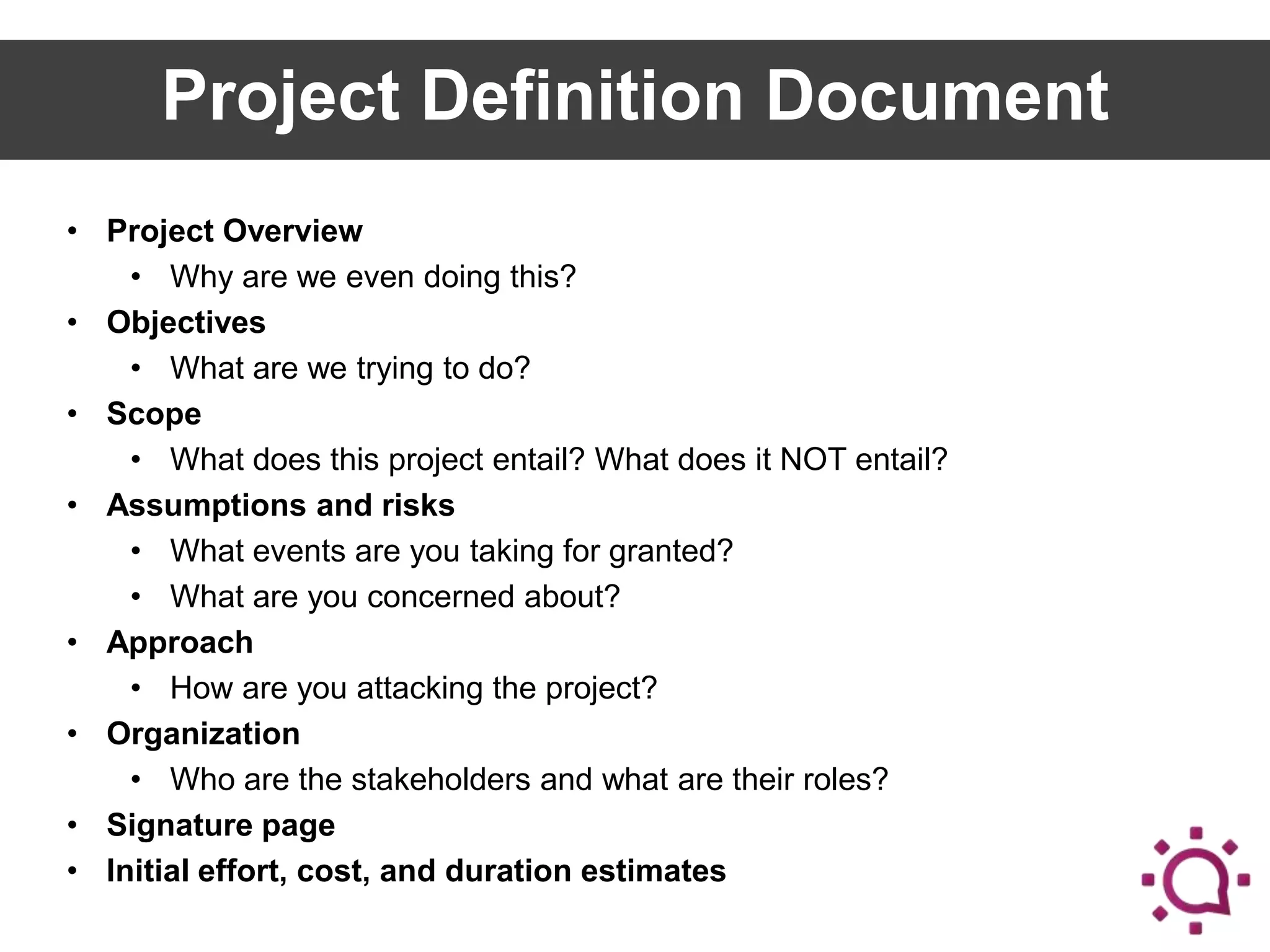 Project Definition Document
• Project Overview
• Why are we even doing this?
• Objectives
• What are we trying to do?
• Scope
• What does this project entail? What does it NOT entail?
• Assumptions and risks
• What events are you taking for granted?
• What are you concerned about?
• Approach
• How are you attacking the project?
• Organization
• Who are the stakeholders and what are their roles?
• Signature page
• Initial effort, cost, and duration estimates

 