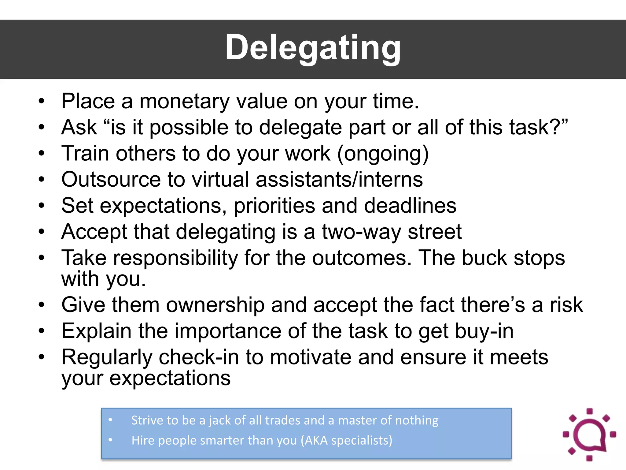 Delegating
•
•
•
•
•
•
•

Place a monetary value on your time.
Ask “is it possible to delegate part or all of this task?”
Train others to do your work (ongoing)
Outsource to virtual assistants/interns
Set expectations, priorities and deadlines
Accept that delegating is a two-way street
Take responsibility for the outcomes. The buck stops
with you.
• Give them ownership and accept the fact there’s a risk
• Explain the importance of the task to get buy-in
• Regularly check-in to motivate and ensure it meets
your expectations
•
•

Strive to be a jack of all trades and a master of nothing
Hire people smarter than you (AKA specialists)

 