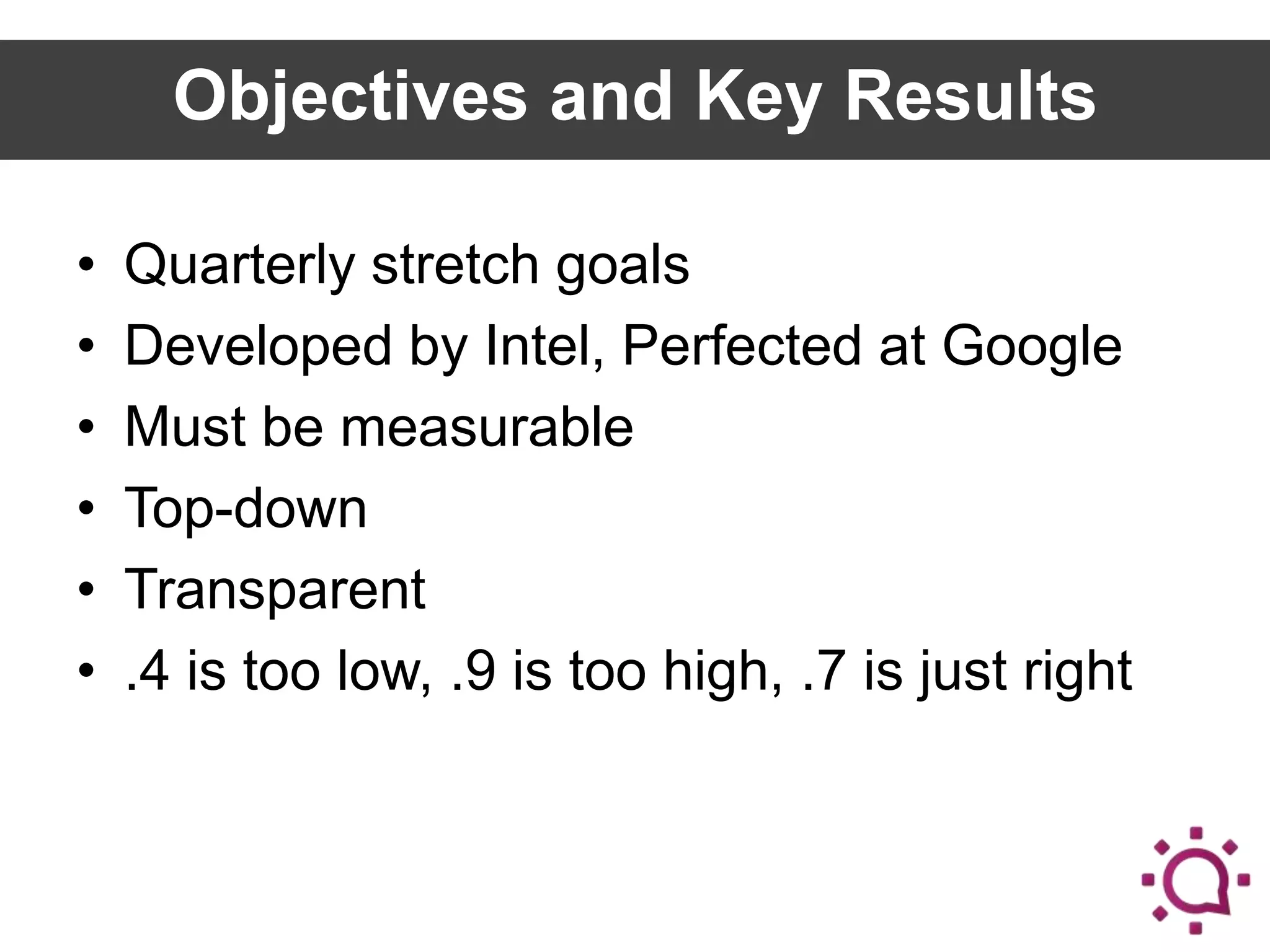 Objectives and Key Results
•
•
•
•
•
•

Quarterly stretch goals
Developed by Intel, Perfected at Google
Must be measurable
Top-down
Transparent
.4 is too low, .9 is too high, .7 is just right

 