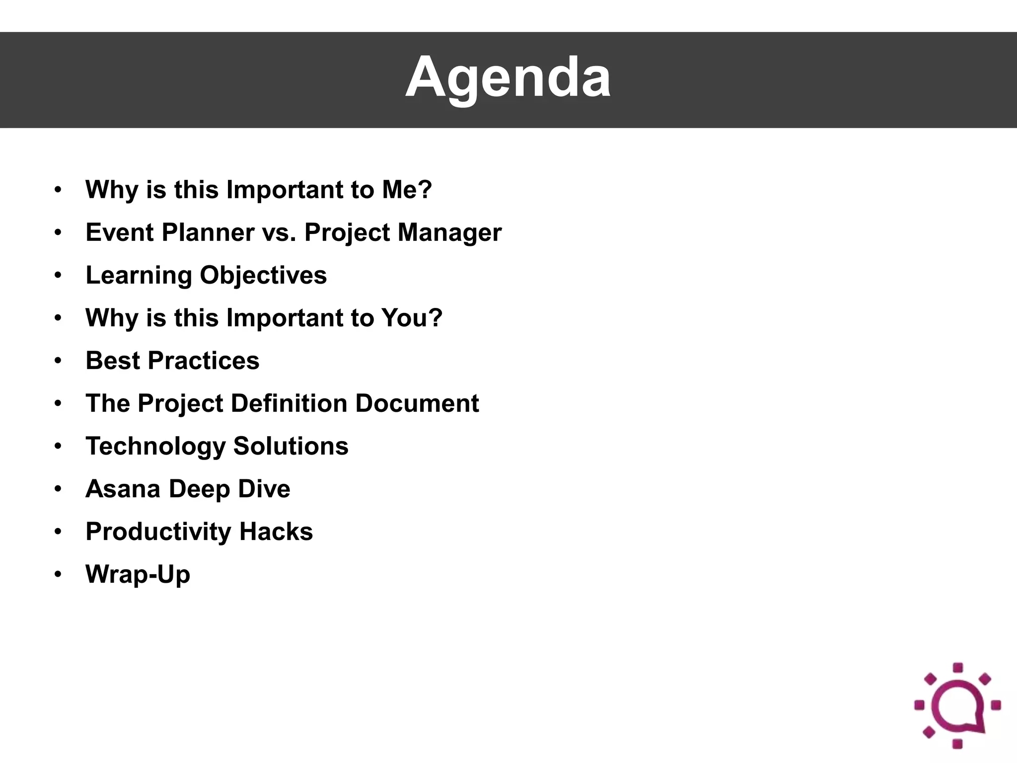 Agenda
• Why is this Important to Me?
• Event Planner vs. Project Manager

• Learning Objectives
• Why is this Important to You?
• Best Practices
• The Project Definition Document

• Technology Solutions
• Asana Deep Dive
• Productivity Hacks
• Wrap-Up

 