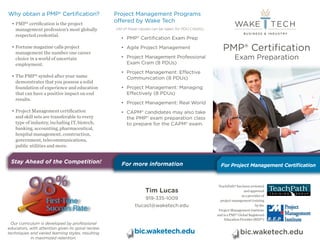 bic.waketech.edu 
For more Information 
PMP® Certification 
Exam Preparation 
bic.waketech.edu 
TeachPath® has been reviewed 
and approved 
as a provider of 
project management training 
by the 
Project Management Institute 
and is a PMI® Global Registered 
Education Provider (REP®) 
Why obtain a PMP® Certification? 
• PMP® certification is the project 
management profession’s most globally 
respected credential. 
• Fortune magazine calls project 
management the number one career 
choice in a world of uncertain 
employment. 
• The PMP® symbol after your name 
demonstrates that you possess a solid 
foundation of experience and education 
that can have a positive impact on end 
results. 
• Project Management certification 
and skill sets are transferable to every 
type of industry, including IT, biotech, 
banking, accounting, pharmaceutical, 
hospital management, construction, 
government, telecommunications, 
public utilities and more. 
Project Management Programs 
offered by Wake Tech 
(All of these classes can be taken for PDU Credits) 
• PMP® Certification Exam Prep 
• Agile Project Management 
• Project Management Professional 
Exam Cram (8 PDUs) 
• Project Management: Effective 
Communication (8 PDUs) 
• Project Management: Managing 
Effectively (8 PDUs) 
• Project Management: Real World 
• CAPM® candidates may also take 
the PMP® exam preparation class 
to prepare for the CAPM® exam. 
Stay Ahead of the Competition! 
Our curriculum is developed by professional 
educators, with attention given to spiral review 
techniques and varied learning styles, resulting 
in maximized retention. 
For Project Management Certification 
Tim Lucas 
919-335-1009 
tlucas1@waketech.edu 
For more information 
 