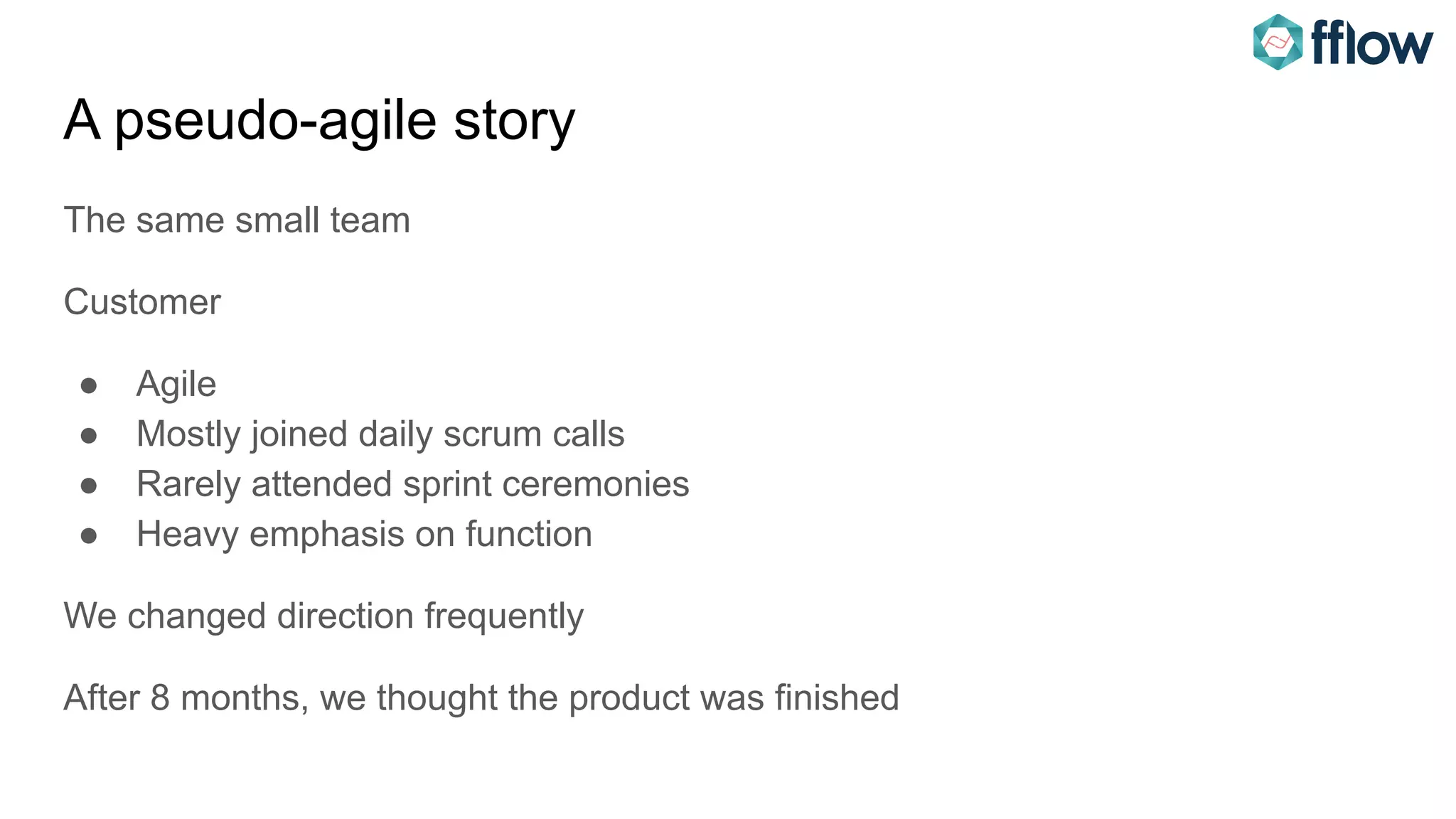 A pseudo-agile story
The same small team
Customer
● Agile
● Mostly joined daily scrum calls
● Rarely attended sprint ceremonies
● Heavy emphasis on function
We changed direction frequently
After 8 months, we thought the product was finished
 