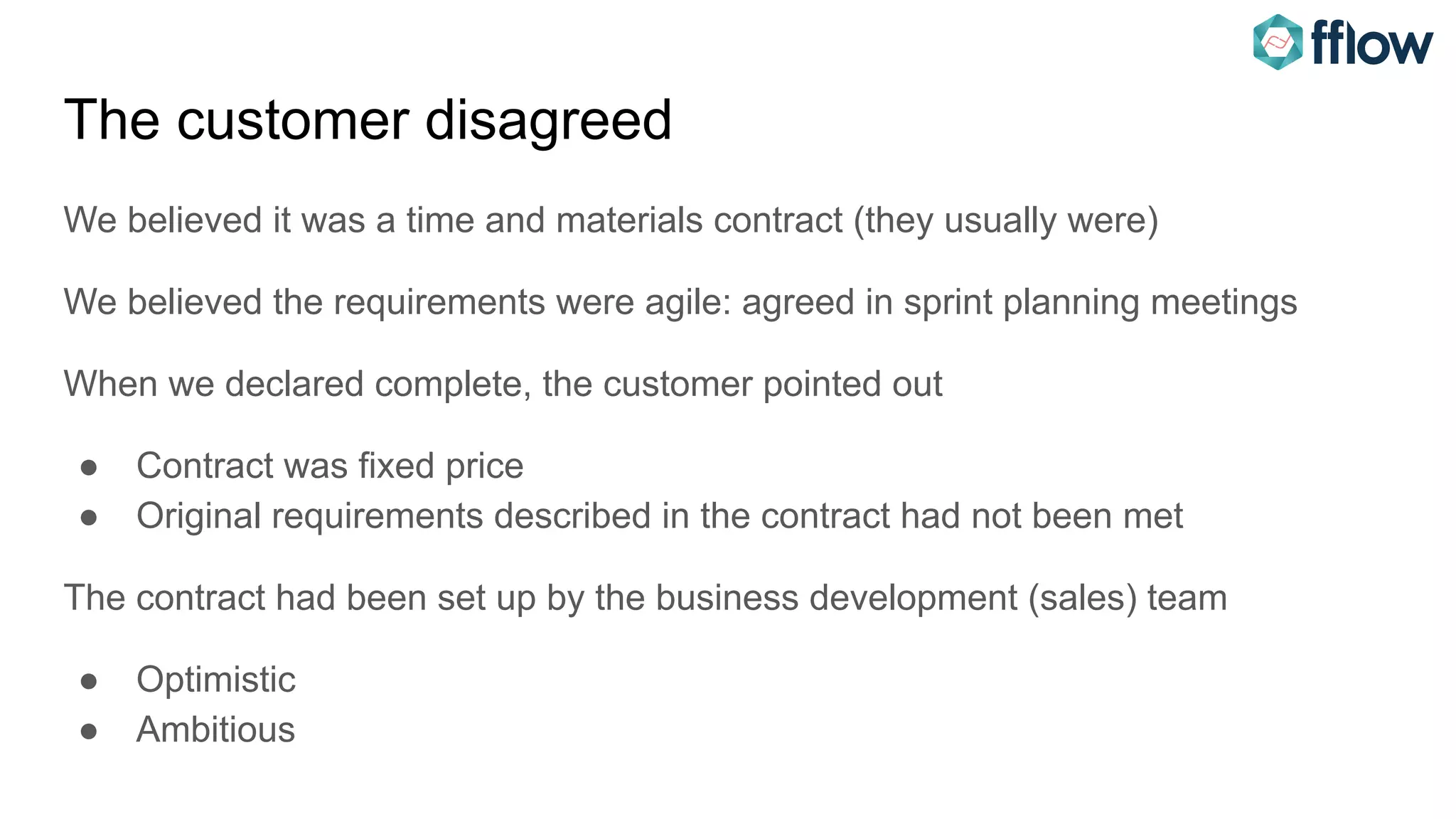 The customer disagreed
We believed it was a time and materials contract (they usually were)
We believed the requirements were agile: agreed in sprint planning meetings
When we declared complete, the customer pointed out
● Contract was fixed price
● Original requirements described in the contract had not been met
The contract had been set up by the business development (sales) team
● Optimistic
● Ambitious
 