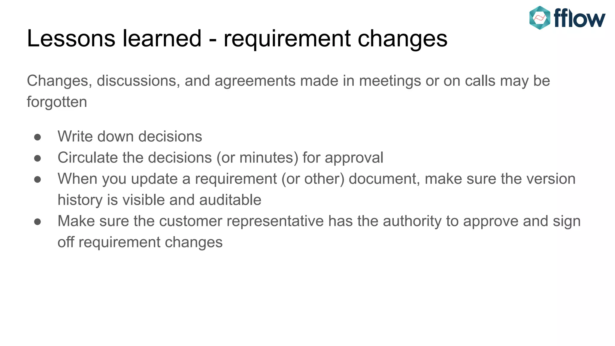 Lessons learned - requirement changes
Changes, discussions, and agreements made in meetings or on calls may be
forgotten
● Write down decisions
● Circulate the decisions (or minutes) for approval
● When you update a requirement (or other) document, make sure the version
history is visible and auditable
● Make sure the customer representative has the authority to approve and sign
off requirement changes
 